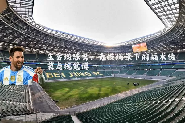 主客场球衣：竞技场景下的战术伪装与视觉博弈