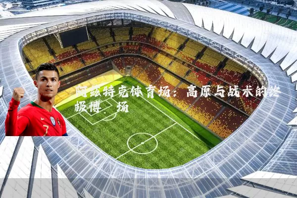 阿兹特克体育场：高原与战术的终极博弈场